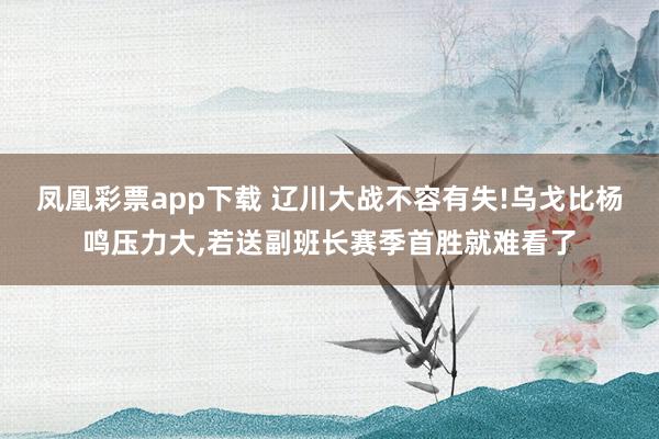 凤凰彩票app下载 辽川大战不容有失!乌戈比杨鸣压力大，若送副班长赛季首胜就难看了