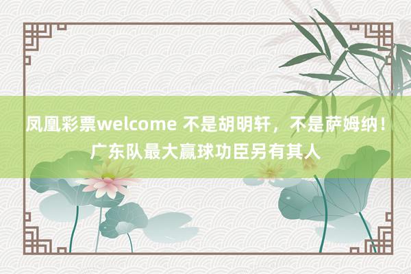 凤凰彩票welcome 不是胡明轩,不是萨姆纳!广东队最大赢球功臣另有其人