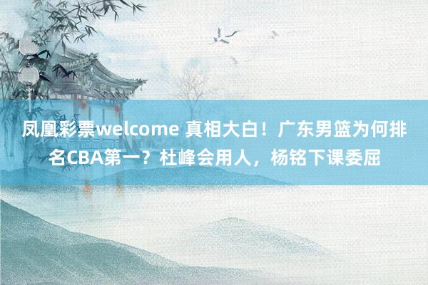 凤凰彩票welcome 真相大白!广东男篮为何排名CBA第一?杜峰会用人,杨铭下课委屈