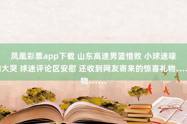 凤凰彩票app下载 山东高速男篮惜败 小球迷嚎啕大哭 球迷评论区安慰 还收到网友寄来的惊喜礼物……