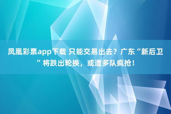 凤凰彩票app下载 只能交易出去?广东“新后卫”将跌出轮换,或遭多队疯抢!
