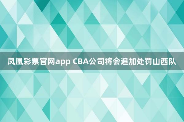 凤凰彩票官网app CBA公司将会追加处罚山西队