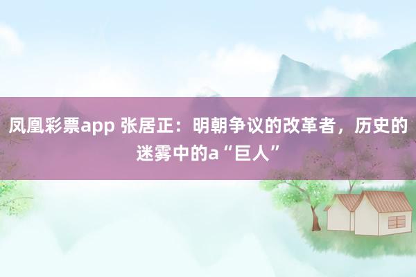 凤凰彩票app 张居正：明朝争议的改革者，历史的迷雾中的a“巨人”
