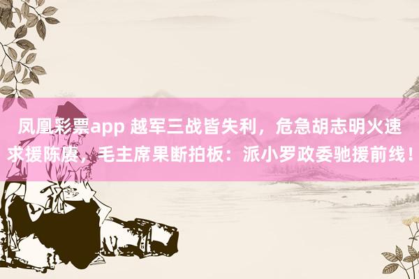 凤凰彩票app 越军三战皆失利，危急胡志明火速求援陈赓，毛主席果断拍板：派小罗政委驰援前线！