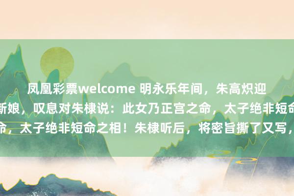 凤凰彩票welcome 明永乐年间，朱高炽迎娶张氏，姚广孝望了眼新娘，叹息对朱棣说：此女乃正宫之命，太子绝非短命之相！朱棣听后，将密旨撕了又写，写了又撕