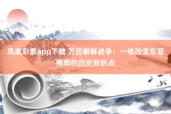 凤凰彩票app下载 万历朝鲜战争：一场改变东亚格局的历史转折点