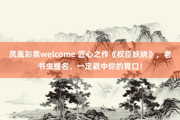 凤凰彩票welcome 匠心之作《权臣妖娆》,老书虫提名,一定戳中你的胃口!