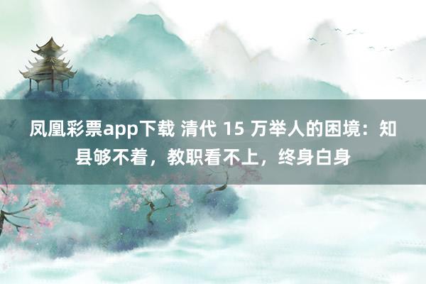 凤凰彩票app下载 清代 15 万举人的困境:知县够不着,教职看不上,终身白身