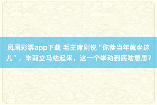 凤凰彩票app下载 毛主席刚说“你爹当年就坐这儿”,朱莉立马站起来,这一个举动到底啥意思?
