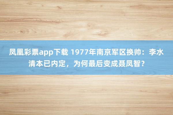 凤凰彩票app下载 1977年南京军区换帅：李水清本已内定，为何最后变成聂凤智？
