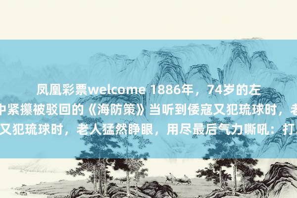 凤凰彩票welcome 1886年，74岁的左宗棠病榻上气若游丝，手中紧攥被驳回的《海防策》当听到倭寇又犯琉球时，老人猛然睁眼，用尽最后气力嘶吼：打……打回去