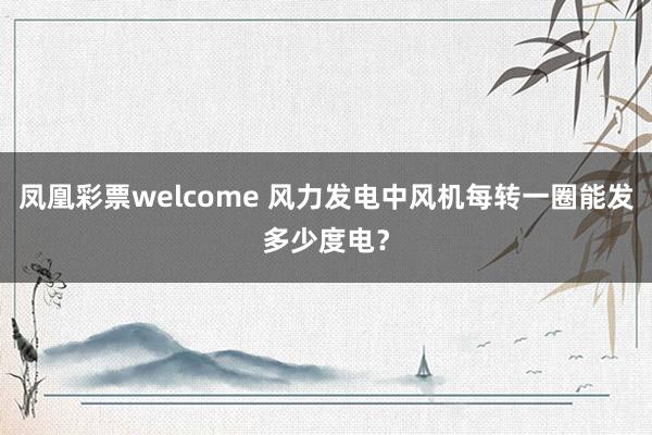 凤凰彩票welcome 风力发电中风机每转一圈能发多少度电?