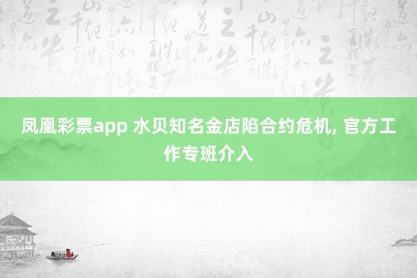 凤凰彩票app 水贝知名金店陷合约危机, 官方工作专班介入