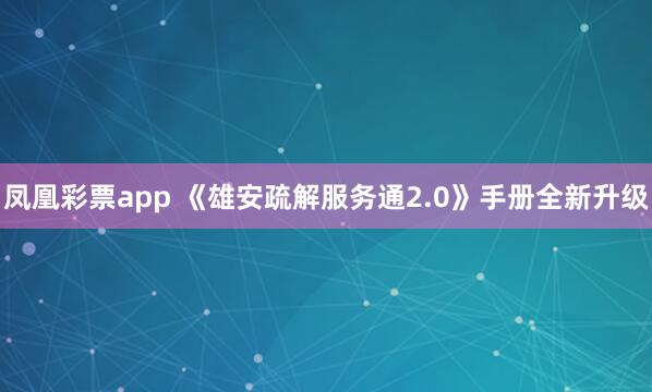 凤凰彩票app 《雄安疏解服务通2.0》手册全新升级