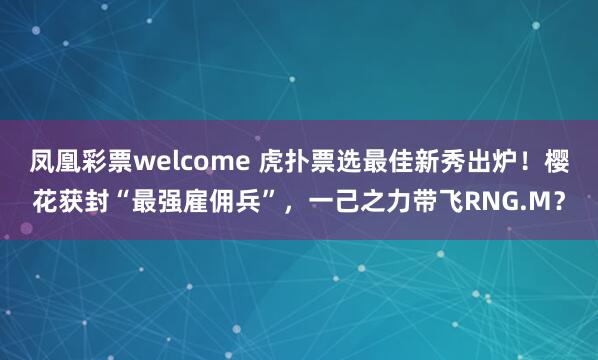凤凰彩票welcome 虎扑票选最佳新秀出炉！樱花获封“最强雇佣兵”，一己之力带飞RNG.M？