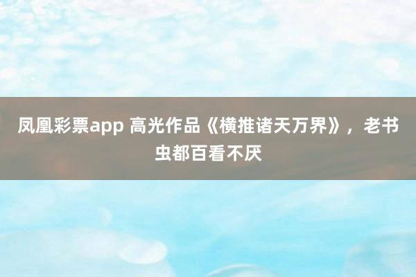 凤凰彩票app 高光作品《横推诸天万界》,老书虫都百看不厌
