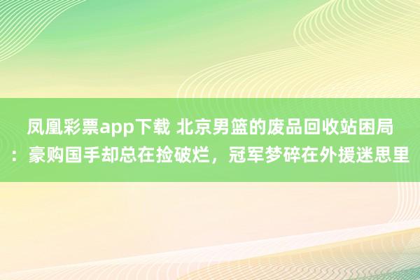 凤凰彩票app下载 北京男篮的废品回收站困局:豪购国手却总在捡破烂,冠军梦碎在外援迷思里