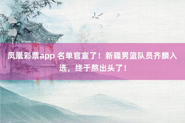 凤凰彩票app 名单官宣了！新疆男篮队员齐麟入选，终于熬出头了！