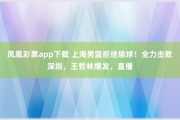 凤凰彩票app下载 上海男篮拒绝输球!全力击败深圳,王哲林爆发,直播