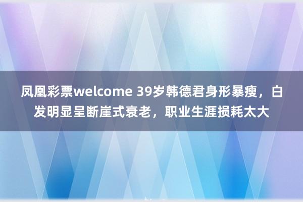 凤凰彩票welcome 39岁韩德君身形暴瘦,白发明显呈断崖式衰老,职业生涯损耗太大