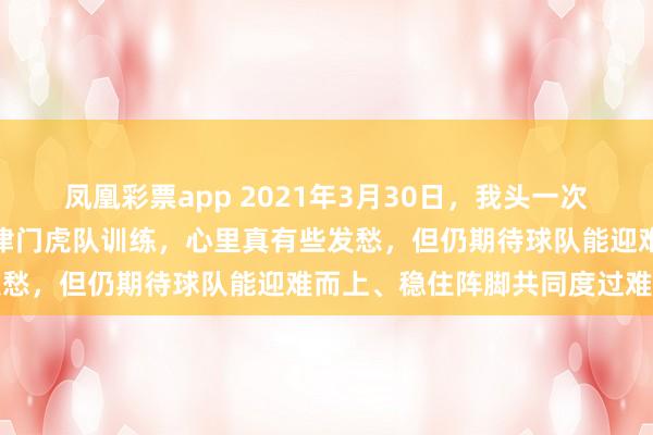 凤凰彩票app 2021年3月30日，我头一次在水滴外场看重组起步的津门虎队训练，心里真有些发愁，但仍期待球队能迎难而上、稳住阵脚共同度过难关