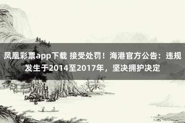 凤凰彩票app下载 接受处罚！海港官方公告：违规发生于2014至2017年，坚决拥护决定