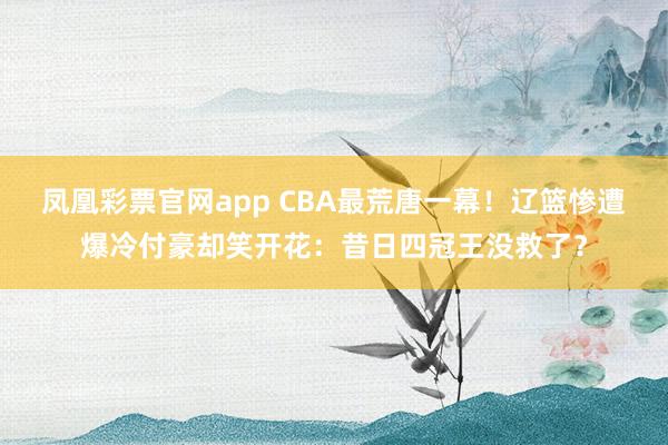 凤凰彩票官网app CBA最荒唐一幕!辽篮惨遭爆冷付豪却笑开花:昔日四冠王没救了?