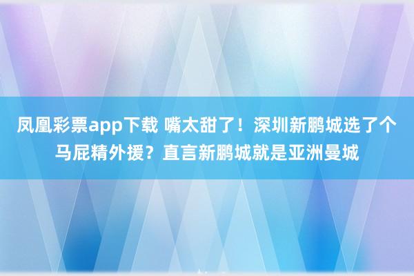 凤凰彩票app下载 嘴太甜了！深圳新鹏城选了个马屁精外援？直言新鹏城就是亚洲曼城
