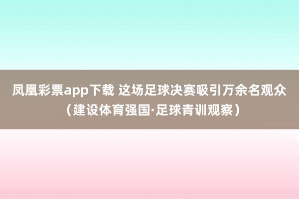 凤凰彩票app下载 这场足球决赛吸引万余名观众(建设体育强国·足球青训观察)