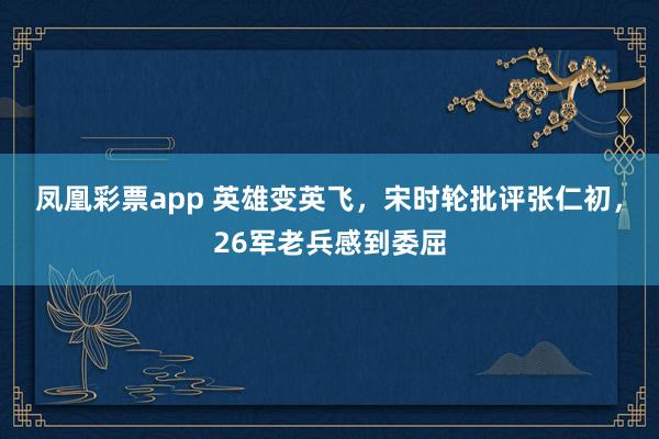 凤凰彩票app 英雄变英飞，宋时轮批评张仁初，26军老兵感到委屈