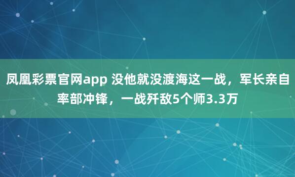 凤凰彩票官网app 没他就没渡海这一战，军长亲自率部冲锋，一战歼敌5个师3.3万
