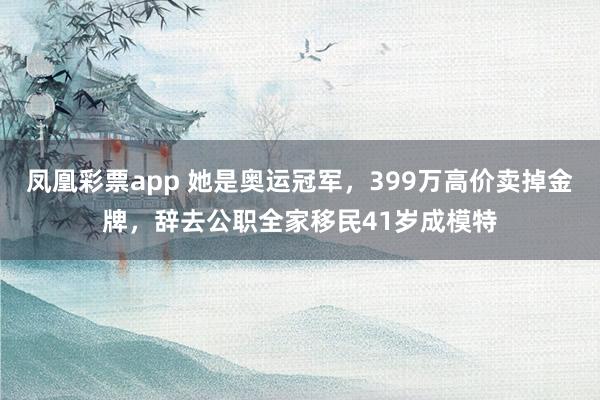 凤凰彩票app 她是奥运冠军，399万高价卖掉金牌，辞去公职全家移民41岁成模特