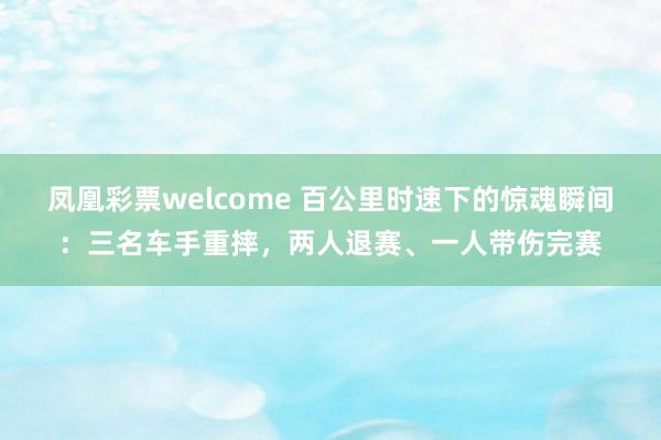 凤凰彩票welcome 百公里时速下的惊魂瞬间:三名车手重摔,两人退赛、一人带伤完赛