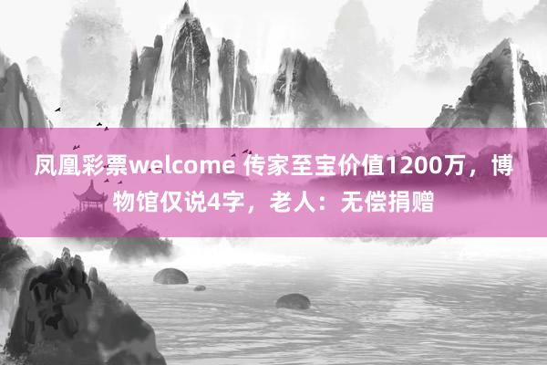 凤凰彩票welcome 传家至宝价值1200万,博物馆仅说4字,老人:无偿捐赠