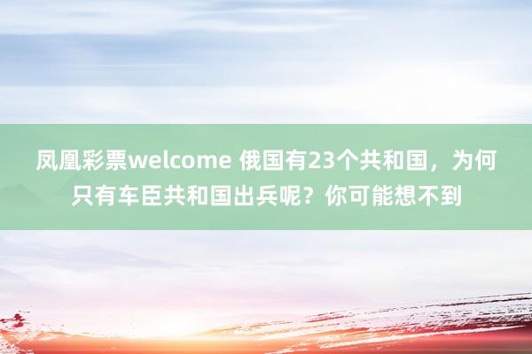 凤凰彩票welcome 俄国有23个共和国，为何只有车臣共和国出兵呢？你可能想不到