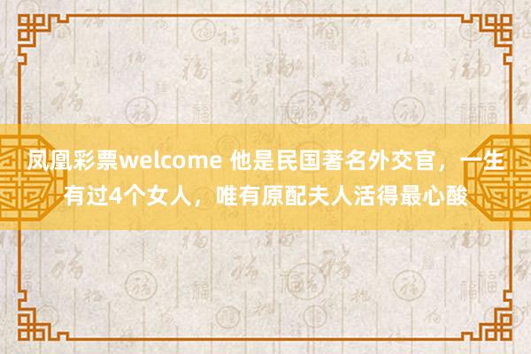 凤凰彩票welcome 他是民国著名外交官,一生有过4个女人,唯有原配夫人活得最心酸