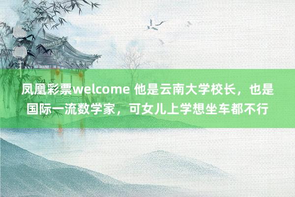 凤凰彩票welcome 他是云南大学校长,也是国际一流数学家,可女儿上学想坐车都不行