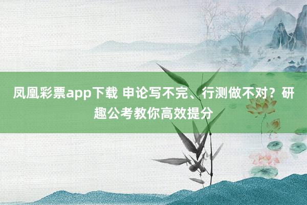 凤凰彩票app下载 申论写不完、行测做不对?研趣公考教你高效提分
