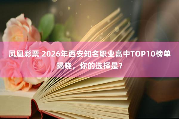 凤凰彩票 2026年西安知名职业高中TOP10榜单揭晓，你的选择是？
