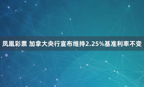 凤凰彩票 加拿大央行宣布维持2.25%基准利率不变