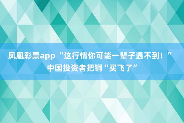 凤凰彩票app “这行情你可能一辈子遇不到！” 中国投资者把铜“买飞了”