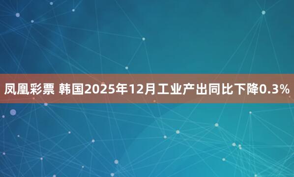 凤凰彩票 韩国2025年12月工业产出同比下降0.3%