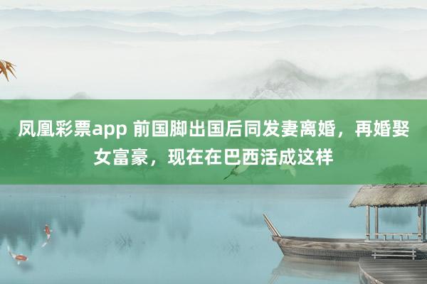 凤凰彩票app 前国脚出国后同发妻离婚,再婚娶女富豪,现在在巴西活成这样