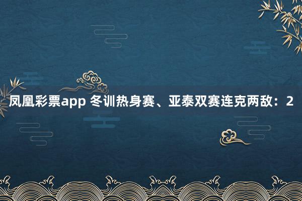 凤凰彩票app 冬训热身赛、亚泰双赛连克两敌:2