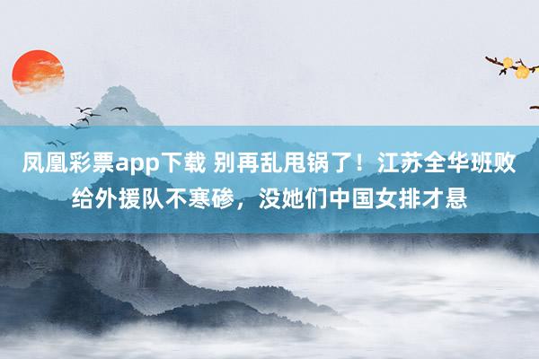 凤凰彩票app下载 别再乱甩锅了!江苏全华班败给外援队不寒碜,没她们中国女排才悬