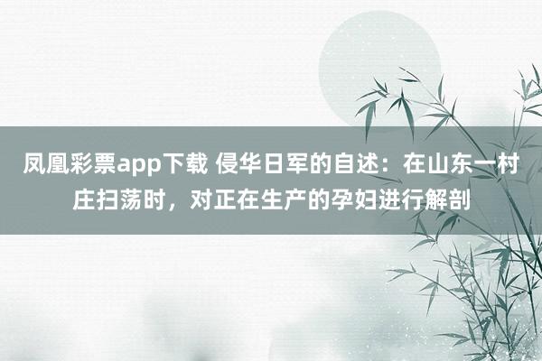 凤凰彩票app下载 侵华日军的自述:在山东一村庄扫荡时,对正在生产的孕妇进行解剖