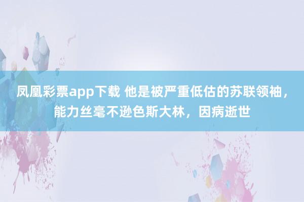 凤凰彩票app下载 他是被严重低估的苏联领袖,能力丝毫不逊色斯大林,因病逝世