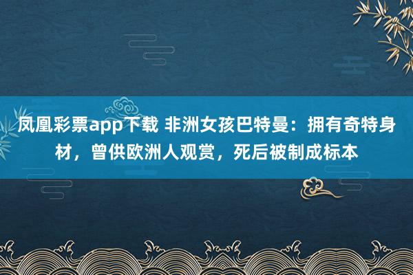 凤凰彩票app下载 非洲女孩巴特曼：拥有奇特身材，曾供欧洲人观赏，死后被制成标本