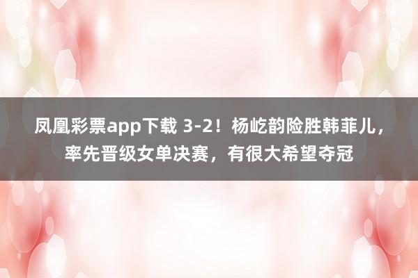 凤凰彩票app下载 3-2！杨屹韵险胜韩菲儿，率先晋级女单决赛，有很大希望夺冠