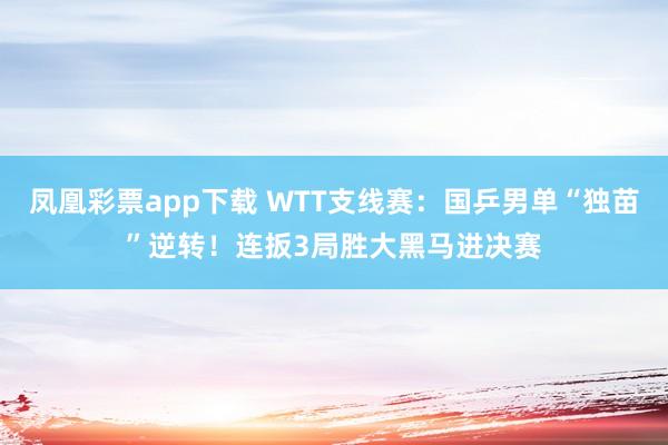 凤凰彩票app下载 WTT支线赛：国乒男单“独苗”逆转！连扳3局胜大黑马进决赛